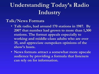 Understanding Today’s Radio
Industry
Talk/News Formats
• Talk radio, had around 170 stations in 1987. By
2007 that number had grown to more than 1,300
stations. The format appeals especially to
working and middle-class adults who are over
35, and appreciate outspoken opinions of the
show’s hosts.
• News formats attract a somewhat more upscale
audience by providing a formula that listeners
can rely on for information.
 