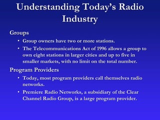 Understanding Today’s Radio
Industry
Groups
• Group owners have two or more stations.
• The Telecommunications Act of 1996 allows a group to
own eight stations in larger cities and up to five in
smaller markets, with no limit on the total number.
Program Providers
• Today, most program providers call themselves radio
networks.
• Premiere Radio Networks, a subsidiary of the Clear
Channel Radio Group, is a large program provider.
 