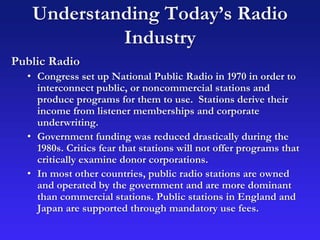 Understanding Today’s Radio
Industry
Public Radio
• Congress set up National Public Radio in 1970 in order to
interconnect public, or noncommercial stations and
produce programs for them to use. Stations derive their
income from listener memberships and corporate
underwriting.
• Government funding was reduced drastically during the
1980s. Critics fear that stations will not offer programs that
critically examine donor corporations.
• In most other countries, public radio stations are owned
and operated by the government and are more dominant
than commercial stations. Public stations in England and
Japan are supported through mandatory use fees.
 