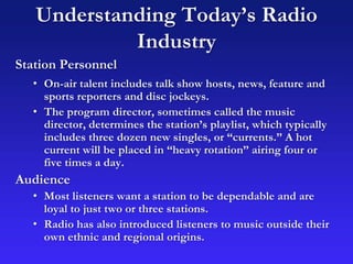 Understanding Today’s Radio
Industry
Station Personnel
• On-air talent includes talk show hosts, news, feature and
sports reporters and disc jockeys.
• The program director, sometimes called the music
director, determines the station’s playlist, which typically
includes three dozen new singles, or “currents.” A hot
current will be placed in “heavy rotation” airing four or
five times a day.
Audience
• Most listeners want a station to be dependable and are
loyal to just two or three stations.
• Radio has also introduced listeners to music outside their
own ethnic and regional origins.
 