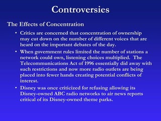 Controversies
The Effects of Concentration
• Critics are concerned that concentration of ownership
may cut down on the number of different voices that are
heard on the important debates of the day.
• When government rules limited the number of stations a
network could own, listening choices multiplied. The
Telecommunications Act of 1996 essentially did away with
such restrictions and now more radio outlets are being
placed into fewer hands creating potential conflicts of
interest.
• Disney was once criticized for refusing allowing its
Disney-owned ABC radio networks to air news reports
critical of its Disney-owned theme parks.
 