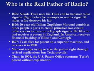 Who is the Real Father of Radio?
• 1895: Nikola Tesla uses his Tesla coil to transmit radio
signals. Right before he attempts to send a signal 50
miles, a fire destroys his lab.
• 1896: 20-year-old Italian Guglielmo Marconi combines
other people’s parts to create primitive two-circuit
radio system to transmit telegraph signals. He files for
and receives a patent in England. In America, receives
financial backing of Edison and Carnegie.
• 1897: Tesla files for patent on a superior machine, and
receives it in 1900.
• Marconi keeps trying to take the patent right through
revised applications but Tesla prevails.
• Then, in 1904, the U.S. Patent Office overturns Tesla’s
patent without explanation.
 