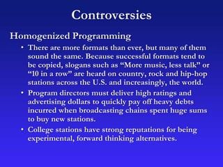 Controversies
Homogenized Programming
• There are more formats than ever, but many of them
sound the same. Because successful formats tend to
be copied, slogans such as “More music, less talk” or
“10 in a row” are heard on country, rock and hip-hop
stations across the U.S. and increasingly, the world.
• Program directors must deliver high ratings and
advertising dollars to quickly pay off heavy debts
incurred when broadcasting chains spent huge sums
to buy new stations.
• College stations have strong reputations for being
experimental, forward thinking alternatives.
 