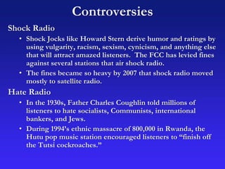 Controversies
Shock Radio
• Shock Jocks like Howard Stern derive humor and ratings by
using vulgarity, racism, sexism, cynicism, and anything else
that will attract amazed listeners. The FCC has levied fines
against several stations that air shock radio.
• The fines became so heavy by 2007 that shock radio moved
mostly to satellite radio.
Hate Radio
• In the 1930s, Father Charles Coughlin told millions of
listeners to hate socialists, Communists, international
bankers, and Jews.
• During 1994’s ethnic massacre of 800,000 in Rwanda, the
Hutu pop music station encouraged listeners to “finish off
the Tutsi cockroaches.”
 