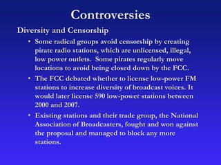 Controversies
Diversity and Censorship
• Some radical groups avoid censorship by creating
pirate radio stations, which are unlicensed, illegal,
low power outlets. Some pirates regularly move
locations to avoid being closed down by the FCC.
• The FCC debated whether to license low-power FM
stations to increase diversity of broadcast voices. It
would later license 590 low-power stations between
2000 and 2007.
• Existing stations and their trade group, the National
Association of Broadcasters, fought and won against
the proposal and managed to block any more
stations.
 