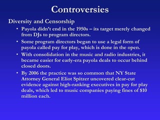 Controversies
Diversity and Censorship
• Payola didn’t end in the 1950s – its target merely changed
from DJs to program directors.
• Some program directors began to use a legal form of
payola called pay for play, which is done in the open.
• With consolidation in the music and radio industries, it
became easier for early-era payola deals to occur behind
closed doors.
• By 2006 the practice was so common that NY State
Attorney General Eliot Spitzer uncovered clear-cut
evidence against high-ranking executives in pay for play
deals, which led to music companies paying fines of $10
million each.
 