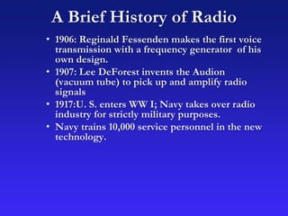 A Brief History of Radio
• 1906: Reginald Fessenden makes the first voice
transmission with a frequency generator of his
own design.
• 1907: Lee DeForest invents the Audion
(vacuum tube) to pick up and amplify radio
signals
• 1917:U. S. enters WW I; Navy takes over radio
industry for strictly military purposes.
• Navy trains 10,000 service personnel in the new
technology.
 