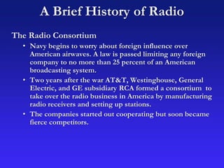 A Brief History of Radio
The Radio Consortium
• Navy begins to worry about foreign influence over
American airwaves. A law is passed limiting any foreign
company to no more than 25 percent of an American
broadcasting system.
• Two years after the war AT&T, Westinghouse, General
Electric, and GE subsidiary RCA formed a consortium to
take over the radio business in America by manufacturing
radio receivers and setting up stations.
• The companies started out cooperating but soon became
fierce competitors.
 