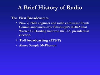 A Brief History of Radio
The First Broadcasters
• Nov. 2, 1920: engineer and radio enthusiast Frank
Conrad announces over Pittsburgh’s KDKA that
Warren G. Harding had won the U.S. presidential
election.
• Toll broadcasting (AT&T)
• Aimee Semple McPherson
 