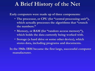 A Brief History of the Net
Early computers were made up of three components:
• The processor, or CPU (for “central processing unit”),
which actually processes the algorithms that “crunch
the numbers.”
• Memory, or RAM (for “random access memory”),
which holds the data currently being worked with.
• Storage (a hard drive or some other device), which
stores data, including programs and documents.
In the 1960s IBM became the first large, successful computer
manufacturer.
 