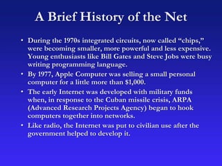 A Brief History of the Net
• During the 1970s integrated circuits, now called “chips,”
were becoming smaller, more powerful and less expensive.
Young enthusiasts like Bill Gates and Steve Jobs were busy
writing programming language.
• By 1977, Apple Computer was selling a small personal
computer for a little more than $1,000.
• The early Internet was developed with military funds
when, in response to the Cuban missile crisis, ARPA
(Advanced Research Projects Agency) began to hook
computers together into networks.
• Like radio, the Internet was put to civilian use after the
government helped to develop it.
 