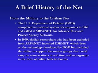 A Brief History of the Net
From the Military to the Civilian Net
• The U. S. Department of Defense (DOD)
completed its national system of computers in 1969
and called it ARPANET, for Advance Research
Project Agency Network.
• In 1979, civilian researchers who had been excluded
from ARPANET invented USENET, which drew
on the technology developed by DOD but included
the ability to support discussion groups that could
carry on conversations in real time and newsgroups
in the form of online bulletin boards.
 