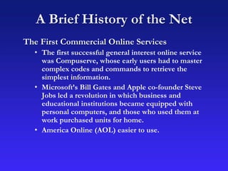 A Brief History of the Net
The First Commercial Online Services
• The first successful general interest online service
was Compuserve, whose early users had to master
complex codes and commands to retrieve the
simplest information.
• Microsoft’s Bill Gates and Apple co-founder Steve
Jobs led a revolution in which business and
educational institutions became equipped with
personal computers, and those who used them at
work purchased units for home.
• America Online (AOL) easier to use.
 