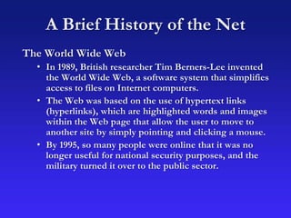 A Brief History of the Net
The World Wide Web
• In 1989, British researcher Tim Berners-Lee invented
the World Wide Web, a software system that simplifies
access to files on Internet computers.
• The Web was based on the use of hypertext links
(hyperlinks), which are highlighted words and images
within the Web page that allow the user to move to
another site by simply pointing and clicking a mouse.
• By 1995, so many people were online that it was no
longer useful for national security purposes, and the
military turned it over to the public sector.
 