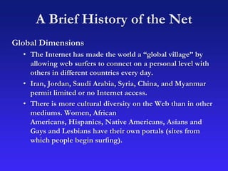 A Brief History of the Net
Global Dimensions
• The Internet has made the world a “global village” by
allowing web surfers to connect on a personal level with
others in different countries every day.
• Iran, Jordan, Saudi Arabia, Syria, China, and Myanmar
permit limited or no Internet access.
• There is more cultural diversity on the Web than in other
mediums. Women, African
Americans, Hispanics, Native Americans, Asians and
Gays and Lesbians have their own portals (sites from
which people begin surfing).
 