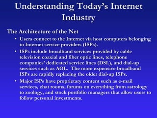 Understanding Today’s Internet
Industry
The Architecture of the Net
• Users connect to the Internet via host computers belonging
to Internet service providers (ISPs).
• ISPs include broadband services provided by cable
television coaxial and fiber optic lines, telephone
companies’ dedicated service lines (DSL), and dial-up
services such as AOL. The more expensive broadband
ISPs are rapidly replacing the older dial-up ISPs.
• Major ISPs have proprietary content such as e-mail
services, chat rooms, forums on everything from astrology
to zoology, and stock portfolio managers that allow users to
follow personal investments.
 