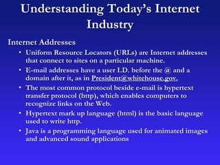 Understanding Today’s Internet
Industry
Internet Addresses
• Uniform Resource Locators (URLs) are Internet addresses
that connect to sites on a particular machine.
• E-mail addresses have a user I.D. before the @ and a
domain after it, as in President@whitehouse.gov.
• The most common protocol beside e-mail is hypertext
transfer protocol (http), which enables computers to
recognize links on the Web.
• Hypertext mark up language (html) is the basic language
used to write http.
• Java is a programming language used for animated images
and advanced sound applications
 