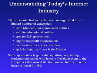 Understanding Today’s Internet
Industry
Networks attached to the Internet are organized into a
limited number of categories:
• .com (dot com) for commercial entities
• .edu for educational entities
• .gov for U.S. government
• .org for nonprofit organizations
• .net for network access providers
• .jp is for Japan and .mx is for Mexico
Some speculators began cybersquatting, registering
trademarked names with hopes of reselling them to the
companies that owned the trademarks, but the practice
became illegal in 1999.
 