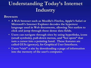 Understanding Today’s Internet
Industry
Browsers
• A Web browser such as Mozilla’s Firefox, Apple’s Safari or
Microsoft’s Internet Explorer decodes the hypertext
language used in Web documents, allowing Net surfers to
click and jump through these dense data fields.
• Users can navigate through sites by using hyperlinks, icons
(small symbols), pull-down menus, and “hot spots” that
turn a cursor into a pointing hand. These features are
called GUIs (gooeys), for Graphical User Interfaces.
• Users “visit” a site by downloading a page of information
into the memory of the user’s computer.
 