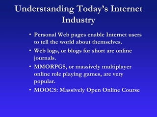 Understanding Today’s Internet
Industry
• Personal Web pages enable Internet users
to tell the world about themselves.
• Web logs, or blogs for short are online
journals.
• MMORPGS, or massively multiplayer
online role playing games, are very
popular.
• MOOCS: Massively Open Online Course
 