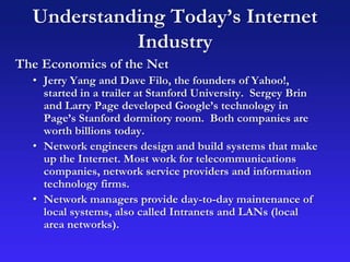 Understanding Today’s Internet
Industry
The Economics of the Net
• Jerry Yang and Dave Filo, the founders of Yahoo!,
started in a trailer at Stanford University. Sergey Brin
and Larry Page developed Google’s technology in
Page’s Stanford dormitory room. Both companies are
worth billions today.
• Network engineers design and build systems that make
up the Internet. Most work for telecommunications
companies, network service providers and information
technology firms.
• Network managers provide day-to-day maintenance of
local systems, also called Intranets and LANs (local
area networks).
 