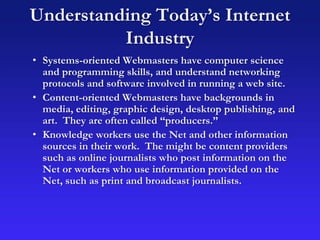 Understanding Today’s Internet
Industry
• Systems-oriented Webmasters have computer science
and programming skills, and understand networking
protocols and software involved in running a web site.
• Content-oriented Webmasters have backgrounds in
media, editing, graphic design, desktop publishing, and
art. They are often called “producers.”
• Knowledge workers use the Net and other information
sources in their work. The might be content providers
such as online journalists who post information on the
Net or workers who use information provided on the
Net, such as print and broadcast journalists.
 