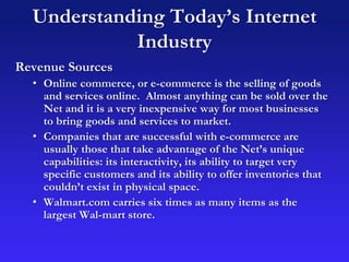 Understanding Today’s Internet
Industry
Revenue Sources
• Online commerce, or e-commerce is the selling of goods
and services online. Almost anything can be sold over the
Net and it is a very inexpensive way for most businesses
to bring goods and services to market.
• Companies that are successful with e-commerce are
usually those that take advantage of the Net’s unique
capabilities: its interactivity, its ability to target very
specific customers and its ability to offer inventories that
couldn’t exist in physical space.
• Walmart.com carries six times as many items as the
largest Wal-mart store.
 