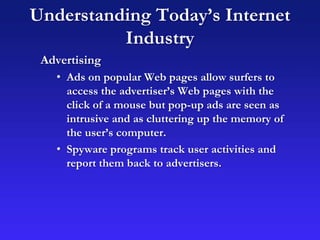 Understanding Today’s Internet
Industry
Advertising
• Ads on popular Web pages allow surfers to
access the advertiser’s Web pages with the
click of a mouse but pop-up ads are seen as
intrusive and as cluttering up the memory of
the user’s computer.
• Spyware programs track user activities and
report them back to advertisers.
 