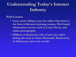 Understanding Today’s Internet
Industry
Paid Content
• Users seem willing to pay for online education in
the form of distance learning courses, Web based
information services such as Lexis/Nexis, and
online pornography.
• Millions of Americans visit at least one online
dating site such as Yahoo Personals, Match.com,
or eHarmony.com every month.
 