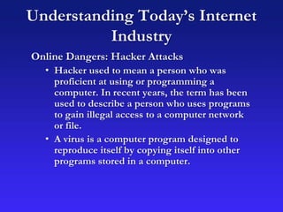 Understanding Today’s Internet
Industry
Online Dangers: Hacker Attacks
• Hacker used to mean a person who was
proficient at using or programming a
computer. In recent years, the term has been
used to describe a person who uses programs
to gain illegal access to a computer network
or file.
• A virus is a computer program designed to
reproduce itself by copying itself into other
programs stored in a computer.
 