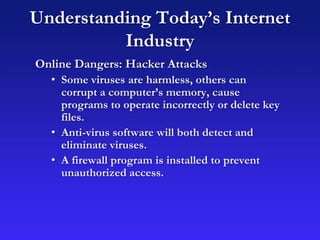 Understanding Today’s Internet
Industry
Online Dangers: Hacker Attacks
• Some viruses are harmless, others can
corrupt a computer’s memory, cause
programs to operate incorrectly or delete key
files.
• Anti-virus software will both detect and
eliminate viruses.
• A firewall program is installed to prevent
unauthorized access.
 