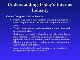 Understanding Today’s Internet
Industry
Online Dangers: Hacker Attacks
• Worms take over e-mail systems and send themselves to
other computers from the infected computer’s address
book.
• Trojan horses sneak into infected computers disguised
as something else.
• Phishing is the practice of sending out official-looking e-
mails that use stolen brand names and trademarks of
legitimate banks and Internet merchants with the intent
of luring the victim into revealing sensitive information,
such as credit card details.
• Spam, or unsolicited e-mail messages, have seriously
disrupted the efficiency of e-mail.
 