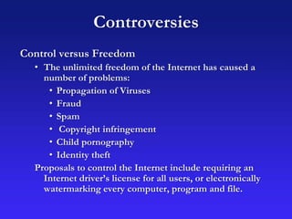 Controversies
Control versus Freedom
• The unlimited freedom of the Internet has caused a
number of problems:
• Propagation of Viruses
• Fraud
• Spam
• Copyright infringement
• Child pornography
• Identity theft
Proposals to control the Internet include requiring an
Internet driver’s license for all users, or electronically
watermarking every computer, program and file.
 