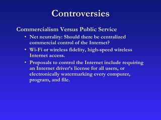 Controversies
Commercialism Versus Public Service
• Net neutrality: Should there be centralized
commercial control of the Internet?
• Wi-Fi or wireless fidelity, high-speed wireless
Internet access.
• Proposals to control the Internet include requiring
an Internet driver’s license for all users, or
electronically watermarking every computer,
program, and file.
 