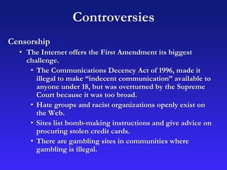 Controversies
Censorship
• The Internet offers the First Amendment its biggest
challenge.
• The Communications Decency Act of 1996, made it
illegal to make “indecent communication” available to
anyone under 18, but was overturned by the Supreme
Court because it was too broad.
• Hate groups and racist organizations openly exist on
the Web.
• Sites list bomb-making instructions and give advice on
procuring stolen credit cards.
• There are gambling sites in communities where
gambling is illegal.
 