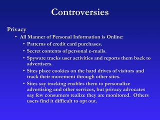 Controversies
Privacy
• All Manner of Personal Information is Online:
• Patterns of credit card purchases.
• Secret contents of personal e-mails.
• Spyware tracks user activities and reports them back to
advertisers.
• Sites place cookies on the hard drives of visitors and
track their movement through other sites.
• Sites say tracking enables them to personalize
advertising and other services, but privacy advocates
say few consumers realize they are monitored. Others
users find it difficult to opt out.
 