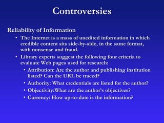 Controversies
Reliability of Information
• The Internet is a mass of unedited information in which
credible content sits side-by-side, in the same format,
with nonsense and fraud.
• Library experts suggest the following four criteria to
evaluate Web pages used for research:
• Attribution: Are the author and publishing institution
listed? Can the URL be traced?
• Authority: What credentials are listed for the author?
• Objectivity:What are the author’s objectives?
• Currency: How up-to-date is the information?
 
