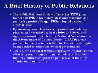 A Brief History of Public Relations
• The Public Relations Society of America (PRSA) was
founded in 1948 to promote professional standards and
put forth a positive image. PRSA adopted a code of
ethics in 1950.
• By stressing nonviolent forms of protest and enduring
physical and verbal abuse in the 1950s and 1960s, civil
rights organizations such as the National Association for
the Advancement of Colored People (NAACP) won a
public relations war in their fight for Constitutional rights
being denied to minorities by local governments.
• The FBI’s “Ten Most Wanted Fugitives” Program started
off as a reporter’s request to name their most-wanted
fugitives. Subsequent positive publicity after the story
culminated into the “List.”
 