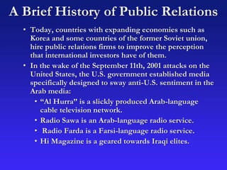 A Brief History of Public Relations
• Today, countries with expanding economies such as
Korea and some countries of the former Soviet union,
hire public relations firms to improve the perception
that international investors have of them.
• In the wake of the September 11th, 2001 attacks on the
United States, the U.S. government established media
specifically designed to sway anti-U.S. sentiment in the
Arab media:
• “Al Hurra” is a slickly produced Arab-language
cable television network.
• Radio Sawa is an Arab-language radio service.
• Radio Farda is a Farsi-language radio service.
• Hi Magazine is a geared towards Iraqi elites.
 