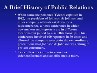A Brief History of Public Relations
• When someone poisoned Tylenol capsules in
1982, the president of Johnson & Johnson and
other company officials sat down for a
teleconference, a news conference in which
newsmakers and reporters are in different
locations but joined by a satellite hookup. This
conference involved 600 reporters in 30 cities and
allowed the company to explain the extraordinary
precautions that Johnson & Johnson was taking to
protect consumers.
• Teleconferences are also known as
videoconferences and satellite media tours.
 