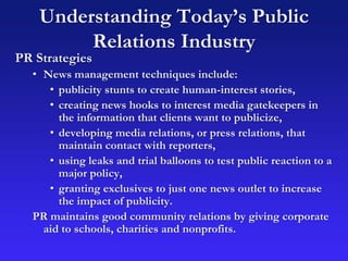 Understanding Today’s Public
Relations Industry
PR Strategies
• News management techniques include:
• publicity stunts to create human-interest stories,
• creating news hooks to interest media gatekeepers in
the information that clients want to publicize,
• developing media relations, or press relations, that
maintain contact with reporters,
• using leaks and trial balloons to test public reaction to a
major policy,
• granting exclusives to just one news outlet to increase
the impact of publicity.
PR maintains good community relations by giving corporate
aid to schools, charities and nonprofits.
 