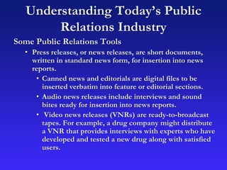 Understanding Today’s Public
Relations Industry
Some Public Relations Tools
• Press releases, or news releases, are short documents,
written in standard news form, for insertion into news
reports.
• Canned news and editorials are digital files to be
inserted verbatim into feature or editorial sections.
• Audio news releases include interviews and sound
bites ready for insertion into news reports.
• Video news releases (VNRs) are ready-to-broadcast
tapes. For example, a drug company might distribute
a VNR that provides interviews with experts who have
developed and tested a new drug along with satisfied
users.
 