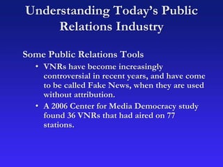 Understanding Today’s Public
Relations Industry
Some Public Relations Tools
• VNRs have become increasingly
controversial in recent years, and have come
to be called Fake News, when they are used
without attribution.
• A 2006 Center for Media Democracy study
found 36 VNRs that had aired on 77
stations.
 