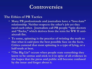 Controversies
The Ethics of PR Tactics
• Many PR professionals and journalists have a “love-hate”
relationship. Neither respects the other’s job yet they
need each other. Journalists call PR people “spin doctors
and “flacks,” which derives from the term for WW II anti-
aircraft fire.
• To some, spinning is the practice of twisting the truth so
that what is said puts the best possible face on the facts.
Critics contend that most spinning is a type of lying, or a
half-truth at best.
• “The Big Lie” occurs when people state something they
know to be untrue and stick to it in spite of all evidence in
the hopes that the press and public will become confused
by the issue and forget about it.
 