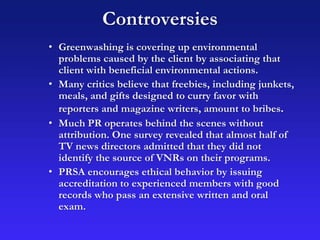 Controversies
• Greenwashing is covering up environmental
problems caused by the client by associating that
client with beneficial environmental actions.
• Many critics believe that freebies, including junkets,
meals, and gifts designed to curry favor with
reporters and magazine writers, amount to bribes.
• Much PR operates behind the scenes without
attribution. One survey revealed that almost half of
TV news directors admitted that they did not
identify the source of VNRs on their programs.
• PRSA encourages ethical behavior by issuing
accreditation to experienced members with good
records who pass an extensive written and oral
exam.
 