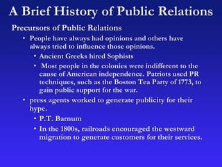 A Brief History of Public Relations
Precursors of Public Relations
• People have always had opinions and others have
always tried to influence those opinions.
• Ancient Greeks hired Sophists
• Most people in the colonies were indifferent to the
cause of American independence. Patriots used PR
techniques, such as the Boston Tea Party of 1773, to
gain public support for the war.
• press agents worked to generate publicity for their
hype.
• P.T. Barnum
• In the 1800s, railroads encouraged the westward
migration to generate customers for their services.
 