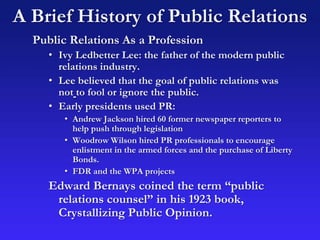 A Brief History of Public Relations
Public Relations As a Profession
• Ivy Ledbetter Lee: the father of the modern public
relations industry.
• Lee believed that the goal of public relations was
not to fool or ignore the public.
• Early presidents used PR:
• Andrew Jackson hired 60 former newspaper reporters to
help push through legislation
• Woodrow Wilson hired PR professionals to encourage
enlistment in the armed forces and the purchase of Liberty
Bonds.
• FDR and the WPA projects
Edward Bernays coined the term “public
relations counsel” in his 1923 book,
Crystallizing Public Opinion.
 