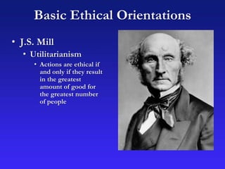 Basic Ethical Orientations
• J.S. Mill
• Utilitarianism
• Actions are ethical if
and only if they result
in the greatest
amount of good for
the greatest number
of people
 
