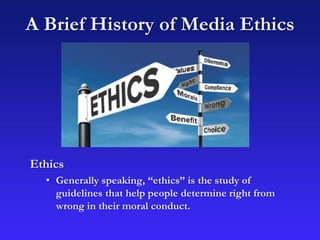 A Brief History of Media Ethics
Ethics
• Generally speaking, “ethics” is the study of
guidelines that help people determine right from
wrong in their moral conduct.
 