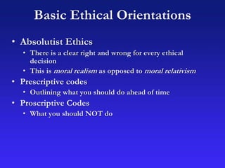Basic Ethical Orientations
• Absolutist Ethics
• There is a clear right and wrong for every ethical
decision
• This is moral realism as opposed to moral relativism
• Prescriptive codes
• Outlining what you should do ahead of time
• Proscriptive Codes
• What you should NOT do
 